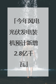 今年风电光伏发电装机预计新增2.8亿千瓦