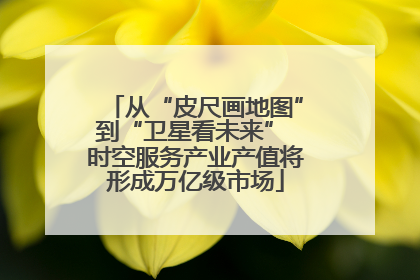 从“皮尺画地图”到“卫星看未来” 时空服务产业产值将形成万亿级市场