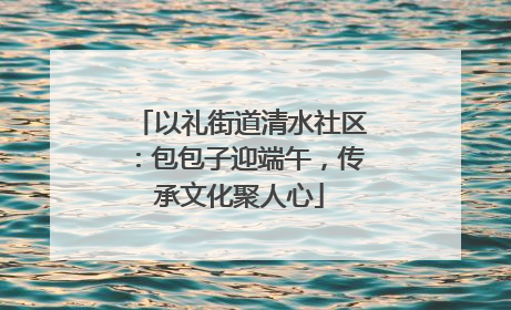 以礼街道清水社区：包包子迎端午，传承文化聚人心