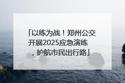 以练为战！郑州公交开展2025应急演练，护航市民出行路