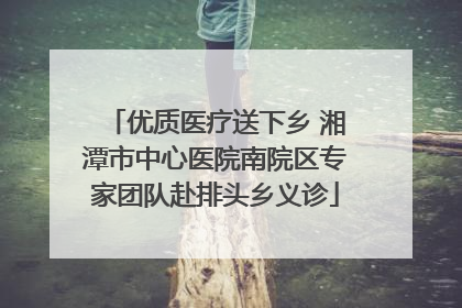 优质医疗送下乡 湘潭市中心医院南院区专家团队赴排头乡义诊