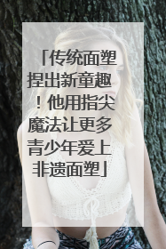 传统面塑捏出新童趣！他用指尖魔法让更多青少年爱上非遗面塑