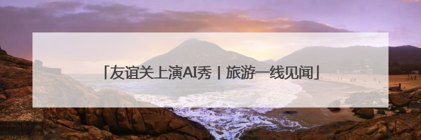 友谊关上演AI秀丨旅游一线见闻