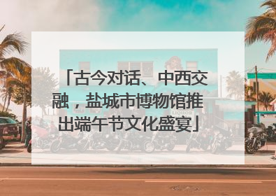 古今对话、中西交融，盐城市博物馆推出端午节文化盛宴