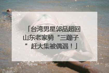 台湾男星郭品超回山东老家骑“三蹦子”赶大集被偶遇！