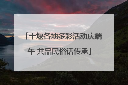 十堰各地多彩活动庆端午 共品民俗话传承