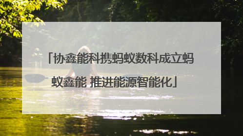协鑫能科携蚂蚁数科成立蚂蚁鑫能 推进能源智能化
