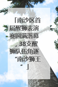 南沙区首届醒狮表演赛圆满落幕，38支醒狮队伍角逐“南沙狮王”