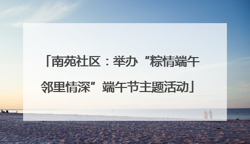 南苑社区：举办“粽情端午 邻里情深”端午节主题活动
