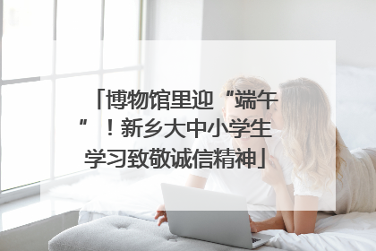 博物馆里迎“端午”！新乡大中小学生学习致敬诚信精神