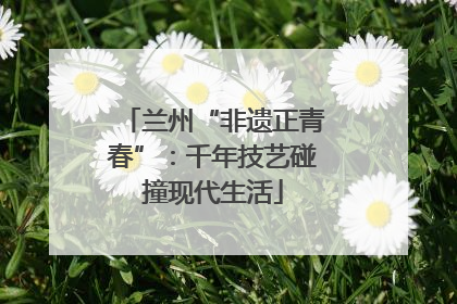 兰州“非遗正青春”：千年技艺碰撞现代生活