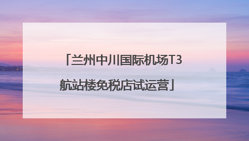 兰州中川国际机场T3航站楼免税店试运营