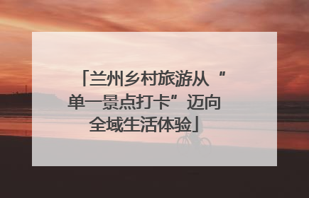 兰州乡村旅游从“单一景点打卡”迈向全域生活体验