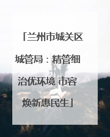 兰州市城关区城管局：精管细治优环境 市容焕新惠民生