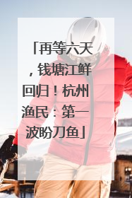 再等六天，钱塘江鲜回归！杭州渔民：第一波盼刀鱼