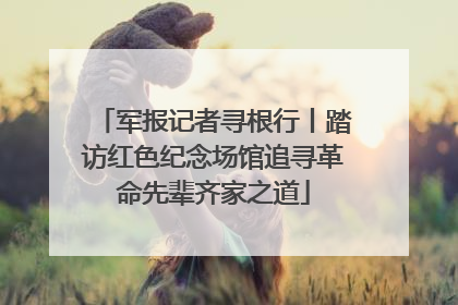 军报记者寻根行丨踏访红色纪念场馆追寻革命先辈齐家之道