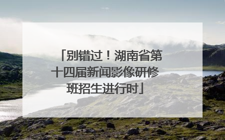别错过！湖南省第十四届新闻影像研修班招生进行时
