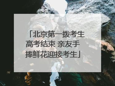北京第一拨考生高考结束 亲友手捧鲜花迎接考生