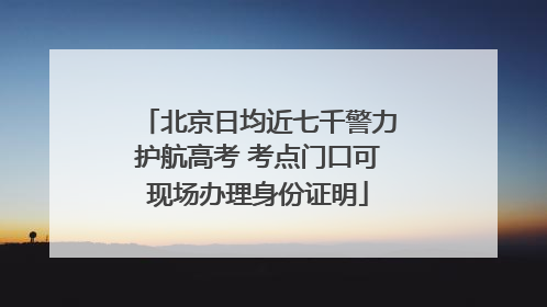 北京日均近七千警力护航高考 考点门口可现场办理身份证明