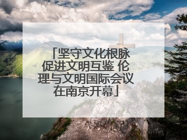 坚守文化根脉 促进文明互鉴 伦理与文明国际会议在南京开幕