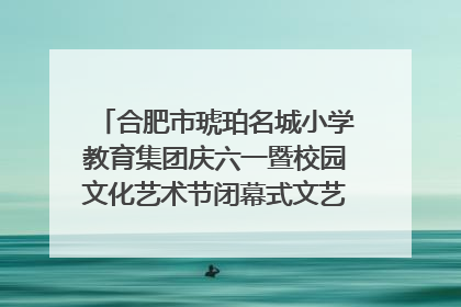 合肥市琥珀名城小学教育集团庆六一暨校园文化艺术节闭幕式文艺汇演圆满举行