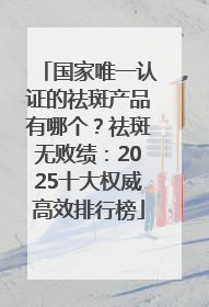 国家唯一认证的祛斑产品有哪个？祛斑无败绩：2025十大权威高效排行榜