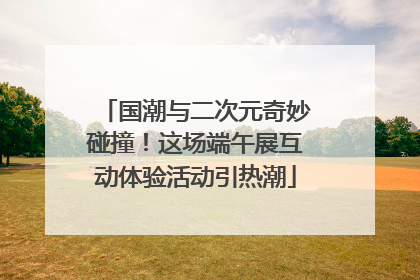 国潮与二次元奇妙碰撞!这场端午展互动体验活动引热潮
