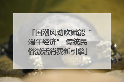 国潮风劲吹赋能“端午经济” 传统民俗激活消费新引擎