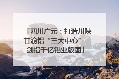 四川广元：打造川陕甘渝铝“三大中心” 剑指千亿铝业版图