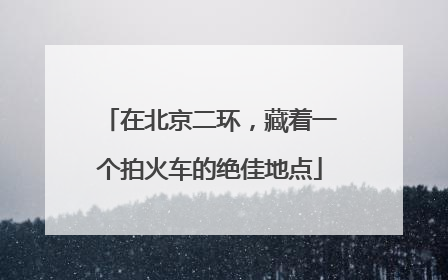 在北京二环，藏着一个拍火车的绝佳地点