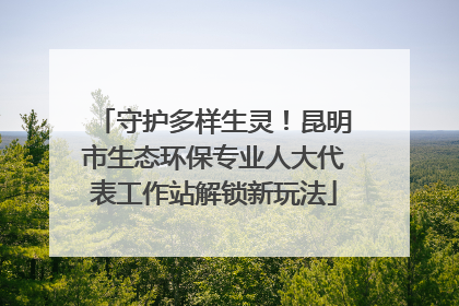 守护多样生灵！昆明市生态环保专业人大代表工作站解锁新玩法