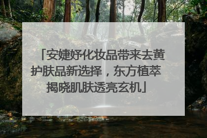 安婕妤化妆品带来去黄护肤品新选择，东方植萃揭晓肌肤透亮玄机