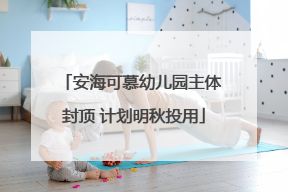 安海可慕幼儿园主体封顶 计划明秋投用