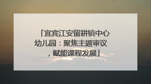 宜宾江安留耕镇中心幼儿园：聚焦主题审议，赋能课程发展