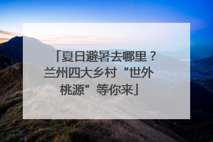 夏日避暑去哪里？兰州四大乡村“世外桃源”等你来