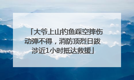 大爷上山钓鱼踩空摔伤动弹不得，消防顶烈日跋涉近1小时抵达救援