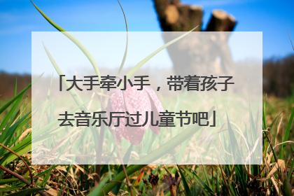 大手牵小手，带着孩子去音乐厅过儿童节吧
