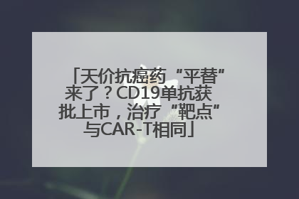 天价抗癌药“平替”来了？CD19单抗获批上市，治疗“靶点”与CAR-T相同