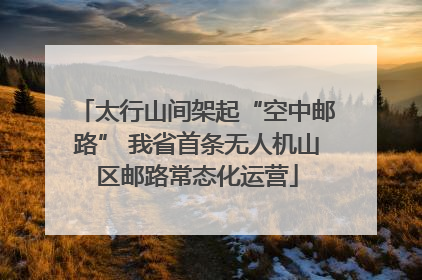 太行山间架起“空中邮路” 我省首条无人机山区邮路常态化运营