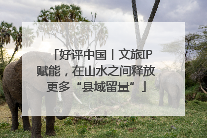 好评中国丨文旅IP赋能，在山水之间释放更多“县域留量”