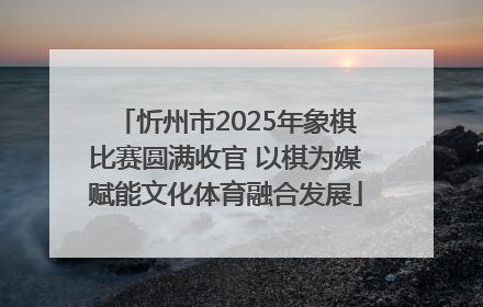 忻州市2025年象棋比赛圆满收官 以棋为媒赋能文化体育融合发展