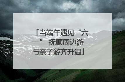 当端午遇见“六一” 抚顺周边游与亲子游齐升温