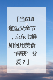 当618邂逅父亲节，京东七鲜如何用美食“俘获”父爱？