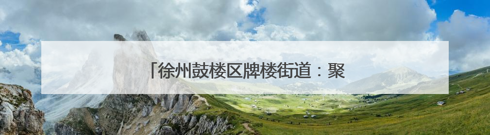 徐州鼓楼区牌楼街道：聚势谋发展 服务赋新能