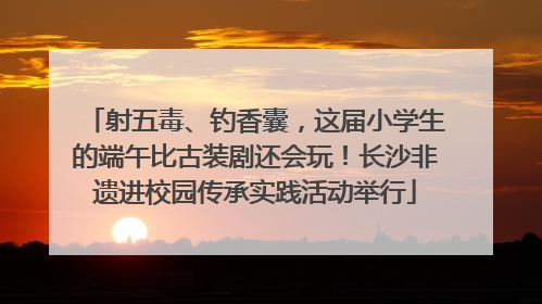 射五毒、钓香囊，这届小学生的端午比古装剧还会玩！长沙非遗进校园传承实践活动举行