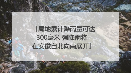 局地累计降雨量可达300毫米 强降雨将在安徽自北向南展开