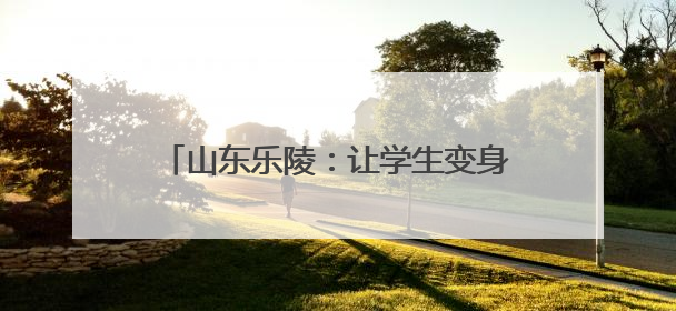 山东乐陵：让学生变身爱劳动的“小能手”