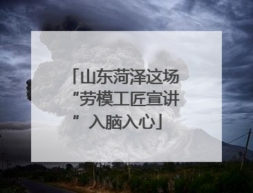 山东菏泽这场“劳模工匠宣讲”入脑入心