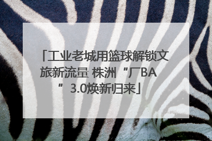 工业老城用篮球解锁文旅新流量 株洲“厂BA”3.0焕新归来