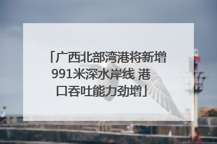 广西北部湾港将新增991米深水岸线 港口吞吐能力劲增